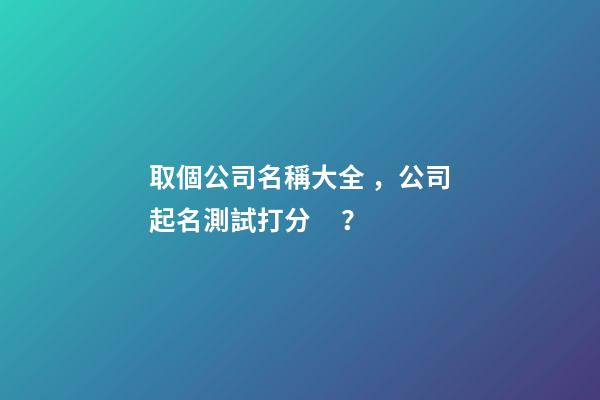 取個公司名稱大全，公司起名測試打分？